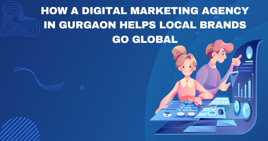 How a Digital Marketing Agency in Gurgaon Helps Local Brands Go Global